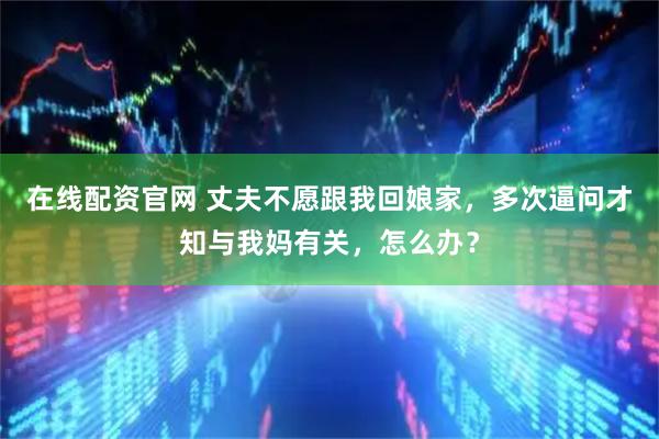 在线配资官网 丈夫不愿跟我回娘家，多次逼问才知与我妈有关，怎么办？