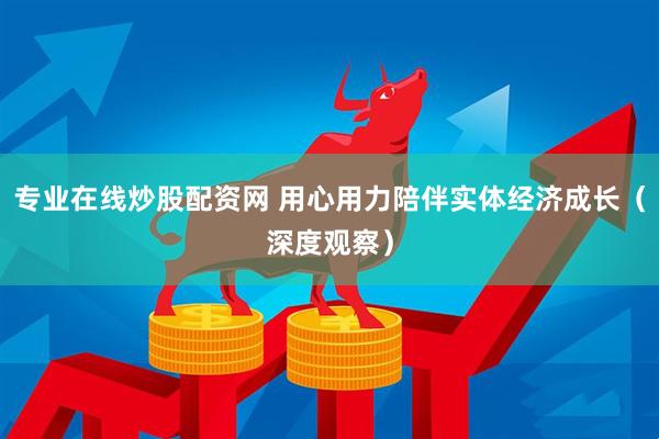 专业在线炒股配资网 用心用力陪伴实体经济成长（深度观察）