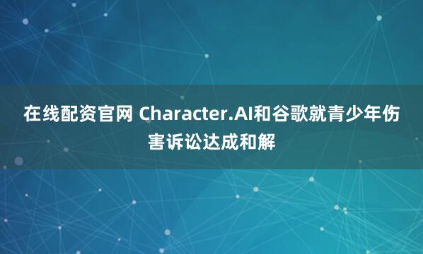 在线配资官网 Character.AI和谷歌就青少年伤害诉讼达成和解