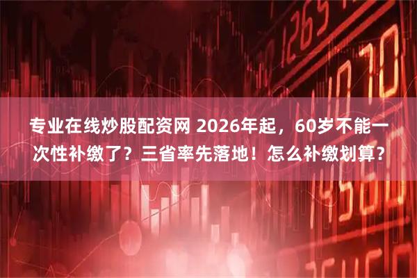 专业在线炒股配资网 2026年起，60岁不能一次性补缴了？三省率先落地！怎么补缴划算？