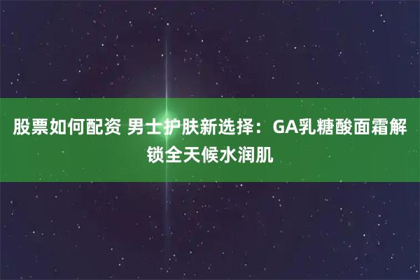 股票如何配资 男士护肤新选择：GA乳糖酸面霜解锁全天候水润肌