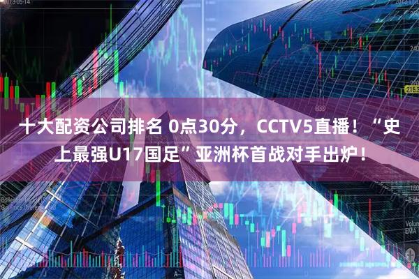 十大配资公司排名 0点30分，CCTV5直播！“史上最强U17国足”亚洲杯首战对手出炉！