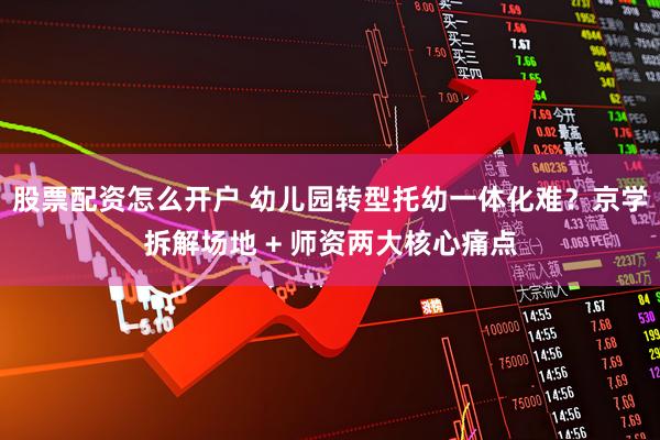 股票配资怎么开户 幼儿园转型托幼一体化难？京学拆解场地 + 师资两大核心痛点