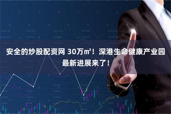 安全的炒股配资网 30万㎡！深港生命健康产业园最新进展来了！