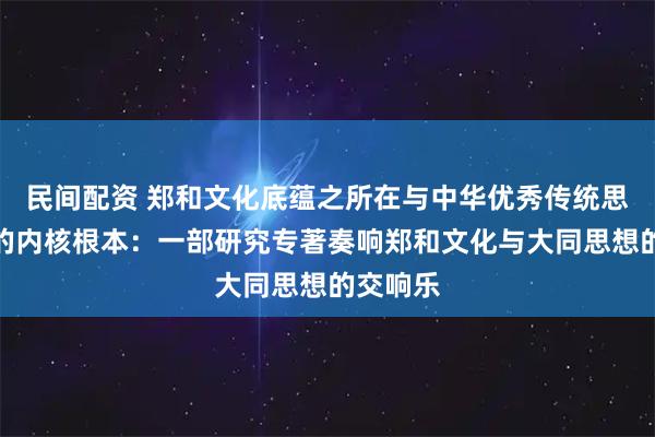 民间配资 郑和文化底蕴之所在与中华优秀传统思想文化的内核根本：一部研究专著奏响郑和文化与大同思想的交响乐