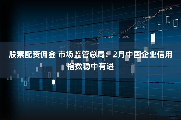 股票配资佣金 市场监管总局：2月中国企业信用指数稳中有进