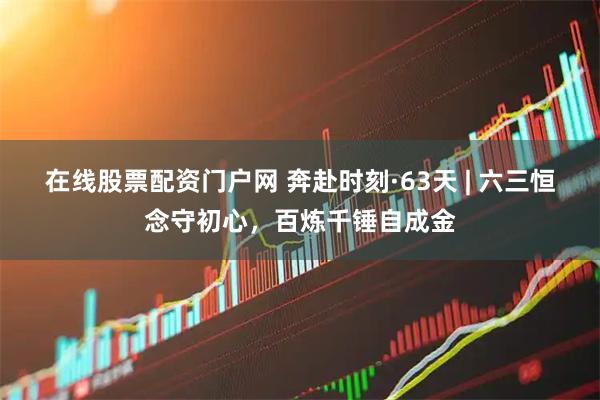 在线股票配资门户网 奔赴时刻·63天 | 六三恒念守初心，百炼千锤自成金