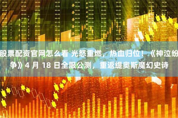 股票配资官网怎么看 光怒重燃，热血归位！《神泣纷争》4 月 18 日全服公测，重返缇奥斯魔幻史诗