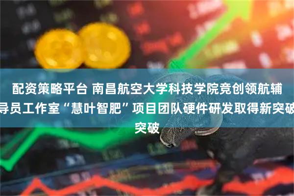 配资策略平台 南昌航空大学科技学院竞创领航辅导员工作室“慧叶智肥”项目团队硬件研发取得新突破