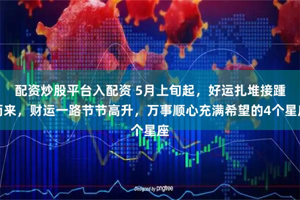 配资炒股平台入配资 5月上旬起，好运扎堆接踵而来，财运一路节节高升，万事顺心充满希望的4个星座