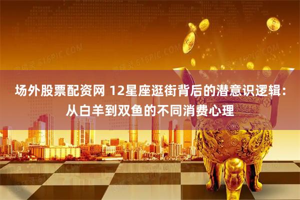 场外股票配资网 12星座逛街背后的潜意识逻辑：从白羊到双鱼的不同消费心理