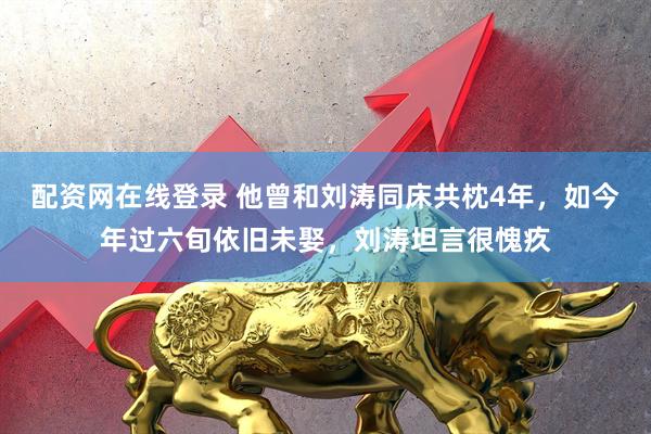 配资网在线登录 他曾和刘涛同床共枕4年，如今年过六旬依旧未娶，刘涛坦言很愧疚