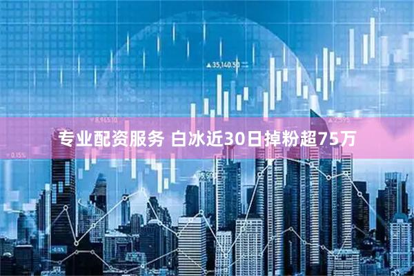 专业配资服务 白冰近30日掉粉超75万