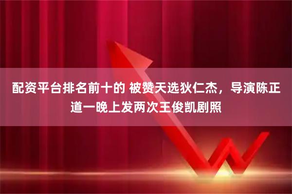 配资平台排名前十的 被赞天选狄仁杰，导演陈正道一晚上发两次王俊凯剧照